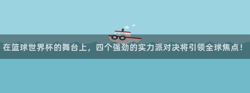 世界杯直播平台:在篮球世界杯的舞台上,四个强劲的实力派对决将引领全球焦点!